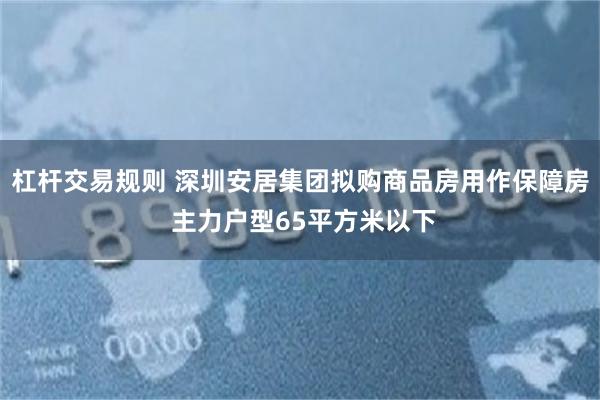 杠杆交易规则 深圳安居集团拟购商品房用作保障房 主力户型65平方米以下