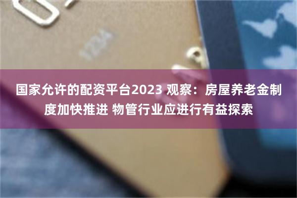 国家允许的配资平台2023 观察：房屋养老金制度加快推进 物管行业应进行有益探索