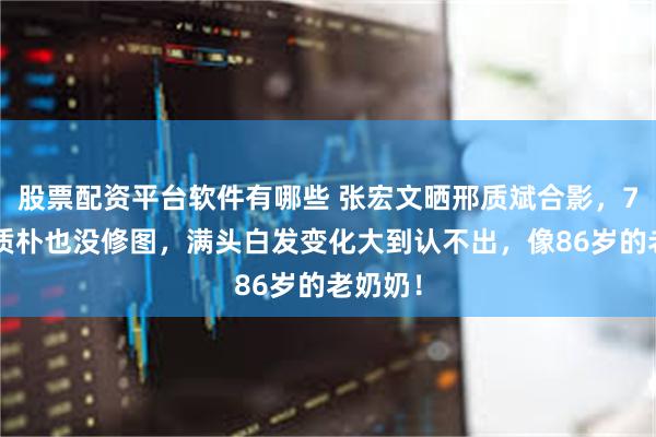 股票配资平台软件有哪些 张宏文晒邢质斌合影，76岁脸质朴也没修图，满头白发变化大到认不出，像86岁的老奶奶！