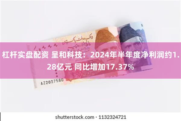 杠杆实盘配资 呈和科技：2024年半年度净利润约1.28亿元 同比增加17.37%