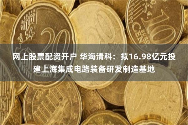 网上股票配资开户 华海清科：拟16.98亿元投建上海集成电路装备研发制造基地