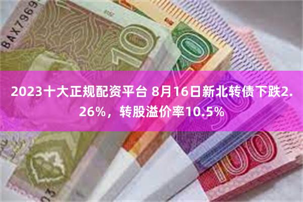 2023十大正规配资平台 8月16日新北转债下跌2.26%，转股溢价率10.5%