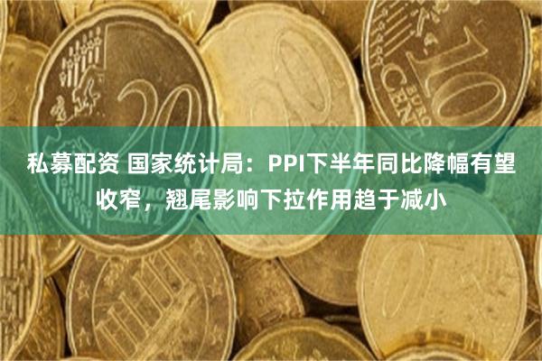 私募配资 国家统计局：PPI下半年同比降幅有望收窄，翘尾影响下拉作用趋于减小