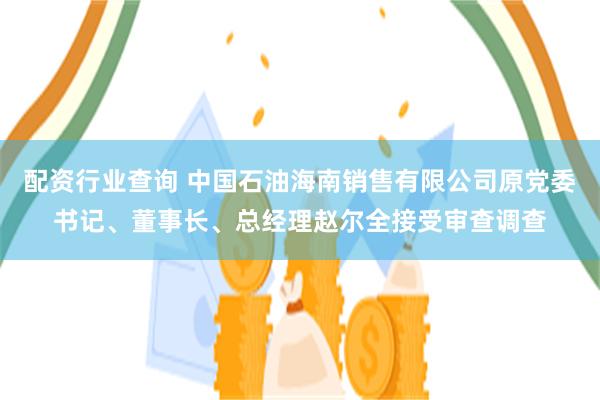 配资行业查询 中国石油海南销售有限公司原党委书记、董事长、总经理赵尔全接受审查调查