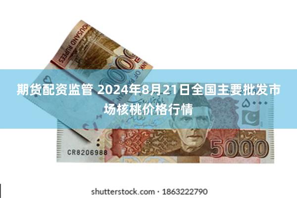 期货配资监管 2024年8月21日全国主要批发市场核桃价格行情