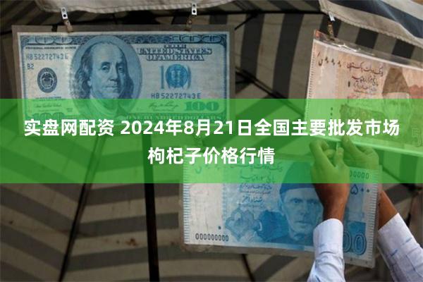 实盘网配资 2024年8月21日全国主要批发市场枸杞子价格行情