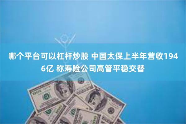 哪个平台可以杠杆炒股 中国太保上半年营收1946亿 称寿险公司高管平稳交替