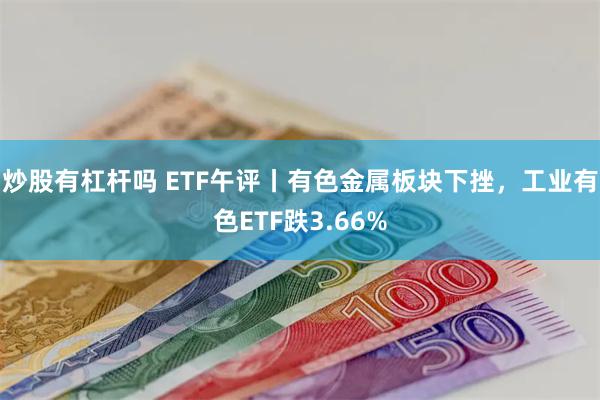 炒股有杠杆吗 ETF午评丨有色金属板块下挫，工业有色ETF跌3.66%