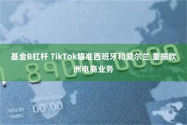 基金B杠杆 TikTok瞄准西班牙和爱尔兰 重振欧洲电商业务