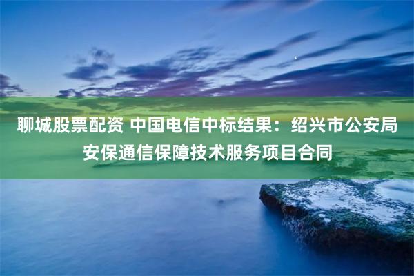 聊城股票配资 中国电信中标结果：绍兴市公安局安保通信保障技术服务项目合同