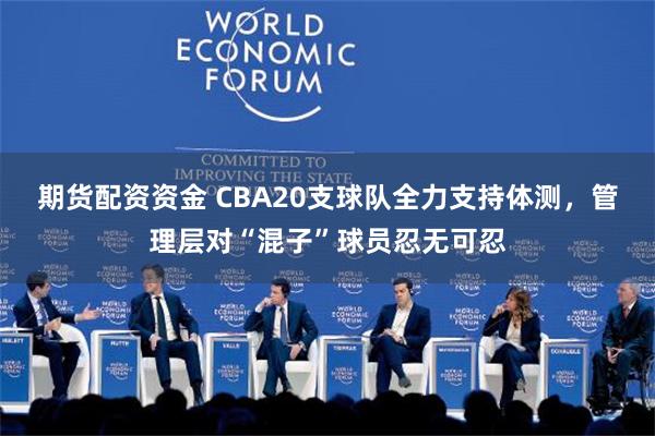 期货配资资金 CBA20支球队全力支持体测，管理层对“混子”球员忍无可忍