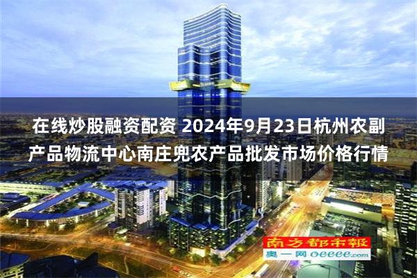 在线炒股融资配资 2024年9月23日杭州农副产品物流中心南庄兜农产品批发市场价格行情