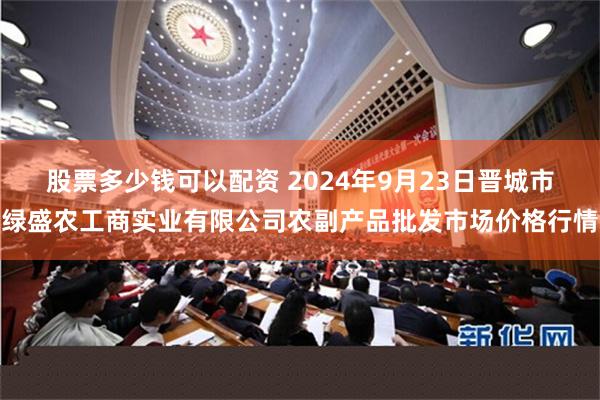 股票多少钱可以配资 2024年9月23日晋城市绿盛农工商实业有限公司农副产品批发市场价格行情