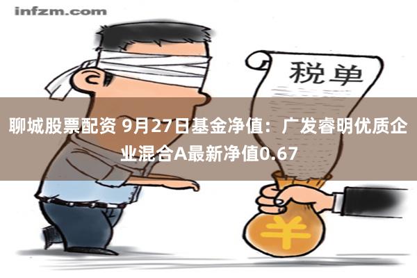 聊城股票配资 9月27日基金净值：广发睿明优质企业混合A最新净值0.67