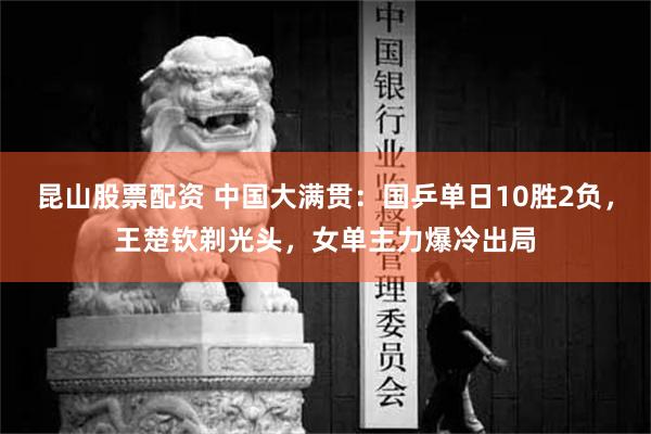 昆山股票配资 中国大满贯：国乒单日10胜2负，王楚钦剃光头，女单主力爆冷出局