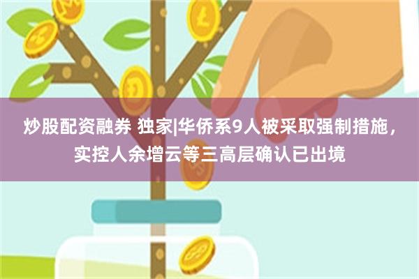 炒股配资融券 独家|华侨系9人被采取强制措施，实控人余增云等三高层确认已出境