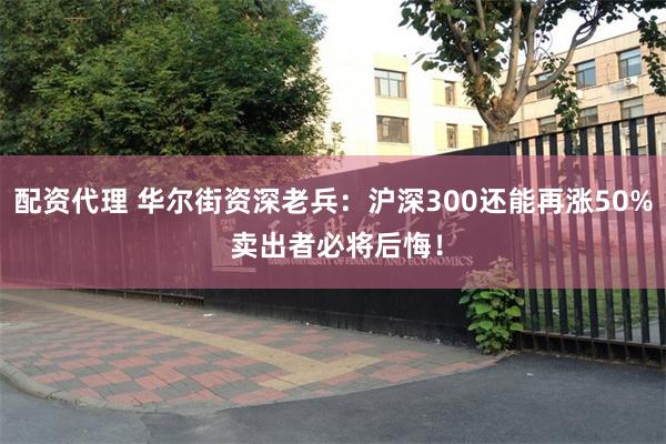 配资代理 华尔街资深老兵：沪深300还能再涨50% 卖出者必将后悔！