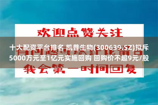 十大配资平台排名 凯普生物(300639.SZ)拟斥5000万元至1亿元实施回购 回购价不超9元/股