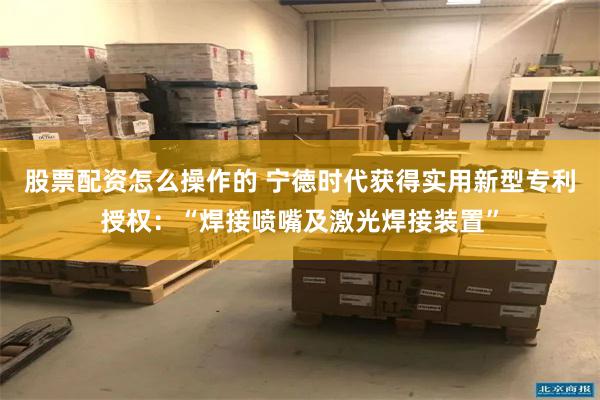 股票配资怎么操作的 宁德时代获得实用新型专利授权：“焊接喷嘴及激光焊接装置”