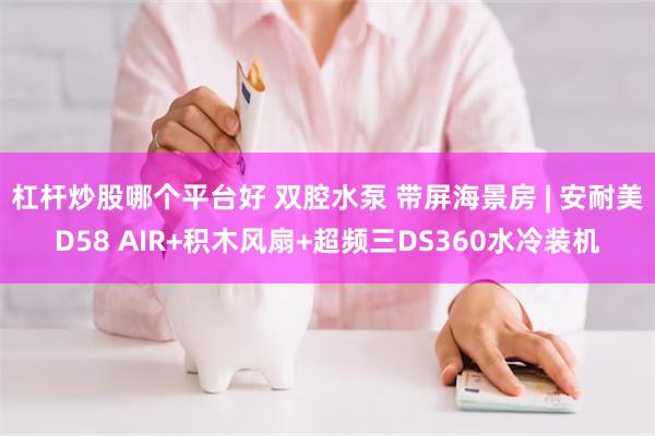 杠杆炒股哪个平台好 双腔水泵 带屏海景房 | 安耐美D58 AIR+积木风扇+超频三DS360水冷装机