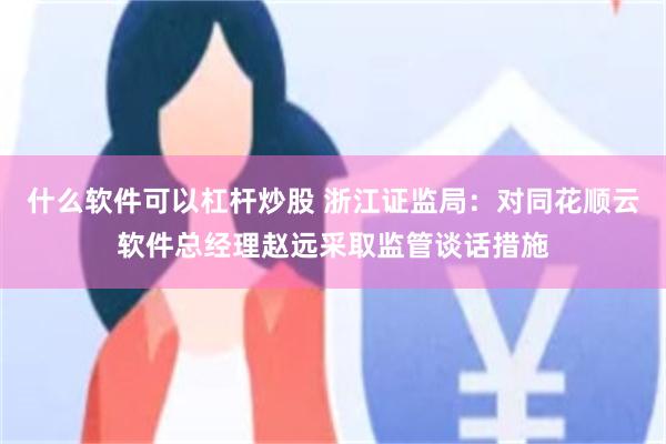 什么软件可以杠杆炒股 浙江证监局：对同花顺云软件总经理赵远采取监管谈话措施