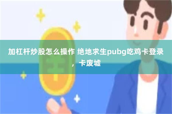 加杠杆炒股怎么操作 绝地求生pubg吃鸡卡登录，卡废墟