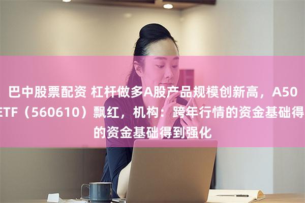 巴中股票配资 杠杆做多A股产品规模创新高，A500指数ETF（560610）飘红，机构：跨年行情的资金基础得到强化