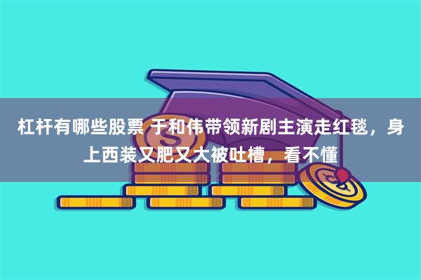 杠杆有哪些股票 于和伟带领新剧主演走红毯，身上西装又肥又大被吐槽，看不懂