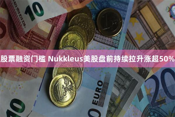 股票融资门槛 Nukkleus美股盘前持续拉升涨超50%