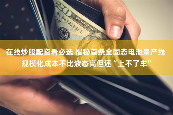 在线炒股配资看必选 揭秘首条全固态电池量产线 规模化成本不比液态高但还“上不了车”