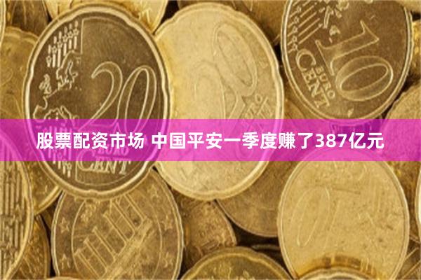 股票配资市场 中国平安一季度赚了387亿元