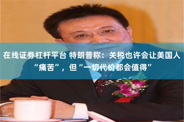 在线证劵杠杆平台 特朗普称：关税也许会让美国人“痛苦”，但“一切代价都会值得”