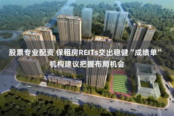 股票专业配资 保租房REITs交出稳健“成绩单” 机构建议把握布局机会